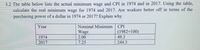 3.2 The table below lists the actual minimum wage and CPI in 1974 and in 2017. Using the table,
calculate the real minimum wage for 1974 and 2017. Are workers better off in terms of the
purchasing power of a dollar in 1974 or 2017? Explain why
Year
Nominal Minimum
CPI
Wage
2.00
7.25
(1982=100)
49.3
1974
2017
244.3
