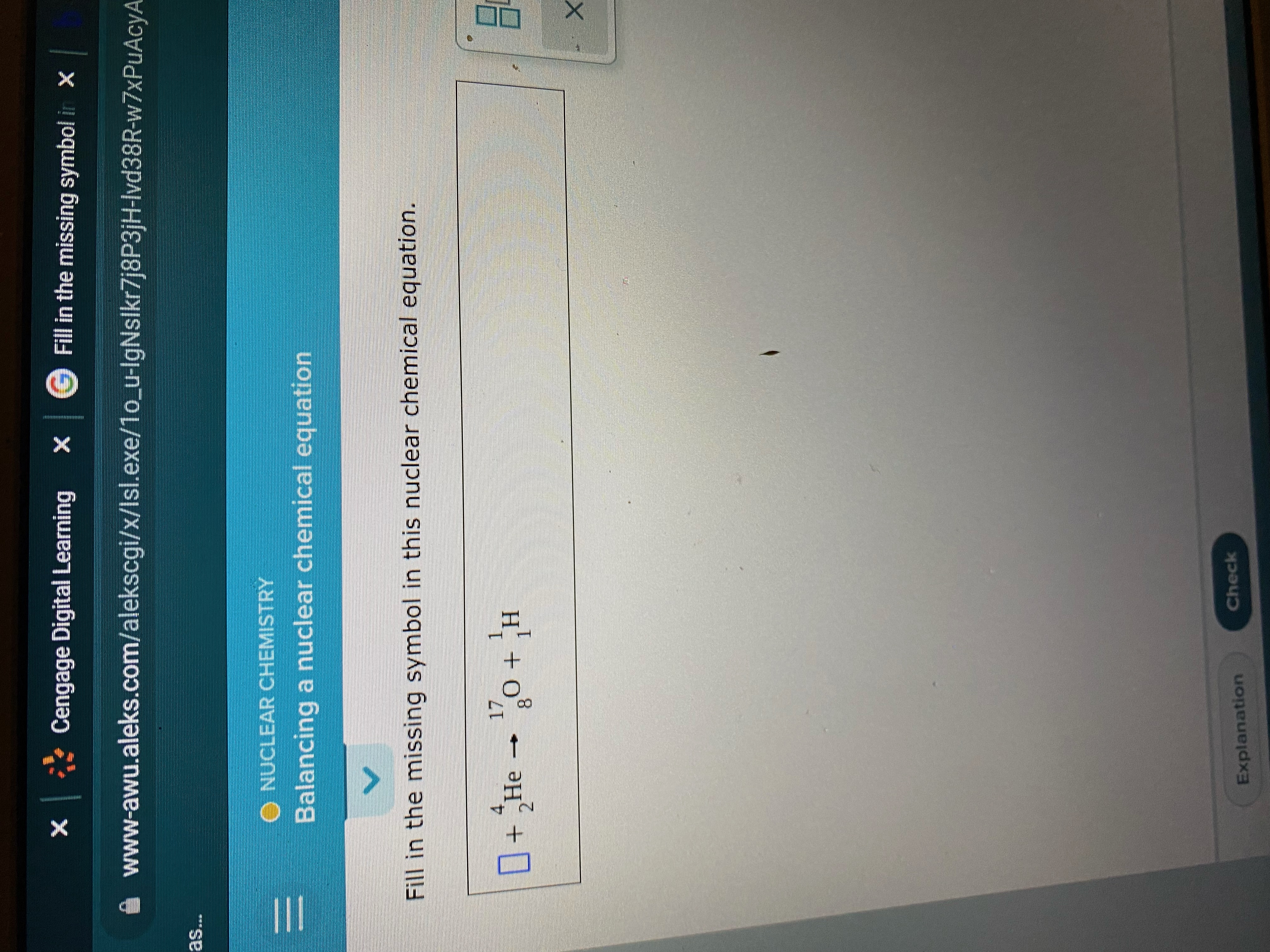 X * Cengage Digital Learning
Fill in the missing symbol in X
www-awu.aleks.com/alekscgi/x/Isl.exe/1o_u-IgNslkr7j8P3jH-Ivd38R-w7xPuAcyA
O NUCLEAR CHEMISTRY
Balancing a nuclear chemical equation
Fill in the missing symbol in this nuclear chemical equation.
1.
H' + 0
H + o - ƏH + 0
2.
8.
Check
Explanation
