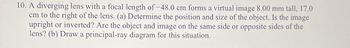 10. A diverging lens with a focal length of -48.0 cm forms a virtual image 8.00 mm tall, 17.0
cm to the right of the lens. (a) Determine the position and size of the object. Is the image
upright or inverted? Are the object and image on the same side or opposite sides of the
lens? (b) Draw a principal-ray diagram for this situation.