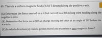 49. There is a uniform magnetic field of 0.50 T directed along the positive y-axis.
(A) Determine the force exerted on a 4.0-A current in a 3.0-m long wire heading along the
negative z-axis.
(B) Determine the force on a 200-µC charge moving 60 km/s at an angle of 30° below the
+x-axis.
(C) In which direction(s) could a proton travel and experience zero magnetic force?
