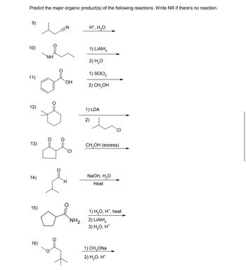 Predict the major organic product(s) of the following reactions. Write NR if there's no reaction.
9)
10)
11)
NH
H*, H₂O
OH
1) LiAlH4
2) H₂O
1) SOCI₂
2) CH₂OH
12)
1) LDA
2)
13)
CI
14)
CH3OH (excess)
NaOH, H₂O
Heat
15)
NH2
1) H₂O, H+, heat
2) LiAlH4
3) H₂O, H+
16)
1) CH₂ONa
2) H₂O, H*