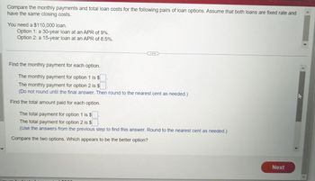 Compare the monthly payments and total loan costs for the following pairs of loan options. Assume that both loans are fixed rate and
have the same closing costs.
You need a $110,000 loan.
Option 1: a 30-year loan at an APR of 9%.
Option 2: a 15-year loan at an APR of 8.5%.
...
Find the monthly payment for each option.
The monthly payment for option 1 is $
The monthly payment for option 2 is $
(Do not round until the final answer. Then round to the nearest cent as needed.)
Find the total amount paid for each option.
The total payment for option 1 is $
The total payment for option 2 is $
(Use the answers from the previous step to find this answer. Round to the nearest cent as needed.)
Compare the two options. Which appears to be the better option?
imum budgeted
Next