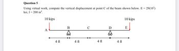 Question 5
Using virtual work, compute the vertical displacement at point C of the beam shown below. E = 29(10³)
ksi, I = 200 in¹.
10 kips
A
4 ft
B
www
4 ft
C
4 ft
D
65
4 ft
10 kips
E