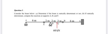 **Question 3**

Consider the beam below: 

(a) Determine if the beam is statically determinate or not. 

(b) If statically determinate, compute the reactions at supports A, D, and F.

---

**Diagram Explanation:**

- The beam is supported at three points: F (a roller support), D (a hinged support), and A (a fixed support).
- The distances between the supports are marked along the beam: 6 meters from F to E, 2 meters from E to D, 2 meters from D to C, 2 meters from C to B, and 6 meters from B to A.
- There is a point load of 60 kN acting upwards at point C. 

The setup shows the arrangement of the beam and the forces for analysis.