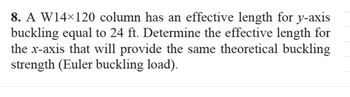 8. A W14×120 column has an effective length for y-axis
buckling equal to 24 ft. Determine the effective length for
the x-axis that will provide the same theoretical buckling
strength (Euler buckling load).