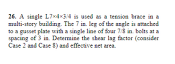 26. A single L7x4x3/4 is used as a tension brace in a
multi-story building. The 7 in. leg of the angle is attached
to a gusset plate with a single line of four 7/8 in. bolts at a
spacing of 3 in. Determine the shear lag factor (consider
Case 2 and Case 8) and effective net area.