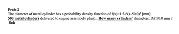 Prob-2
The diameter of metal cylinder has a probability density function of f(x)=1.5-6(x-50.0)² [mm]
500 metal cylinders delivered to engine assembely plant... How many cylinders' diameters, D< 50.0 mm ?
Sol: