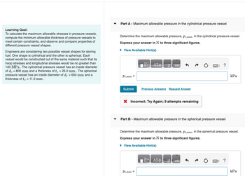 Learning Goal:
To calculate the maximum allowable stresses in pressure vessels,
compute the minimum allowable thickness of pressure vessels to
meet certain constraints, and observe and compare properties of
different pressure vessel shapes.
Engineers are considering two possible vessel shapes for storing
fuel. One shape is cylindrical and the other is spherical. Each
vessel would be constructed out of the same material such that its
hoop stresses and longitudinal stresses would be no greater than
120 MPa. The cylindrical pressure vessel has an inside diameter
of de = 800 mm and a thickness of te = 25.0 mm. The spherical
pressure vessel has an inside diameter of ds = 650 mm and a
thickness of t = 11.0 mm.
▼
Part A - Maximum allowable pressure in the cylindrical pressure vessel
Determine the maximum allowable pressure, pc,max, in the cylindrical pressure vessel.
Express your answer in N to three significant figures.
► View Available Hint(s)
Pc,max =
Submit
ΟΙ ΑΣΦ
↑ vec
Previous Answers Request Answer
X Incorrect; Try Again; 9 attempts remaining
Ps,max =
Part B - Maximum allowable pressure in the spherical pressure vessel
ΑΣΦ
?
Determine the maximum allowable pressure, Ps,max, in the spherical pressure vessel.
Express your answer in N to three significant figures.
► View Available Hint(s)
vec
kPa
?
kPa