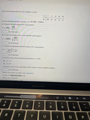 Given are five observations for two variables, and y.
(to 4 decimals)
b. Compute the standard error of the estimate using equation.
8 = √MSE =
SSE
Vn-2
Use the estimated regression equation: = 67.5538 -2.64512.
a. Compute the mean square error using equation.
s² = MSE=
SSE
n-2
(to 4 decimals)
c. Compute the estimated standard deviation of b₁ using equation.
8b₁ =
What is the p-value? Use Table 2 from Appendix B.
p-value is - Select your answer - #
What is your conclusion?
$
R
%
5
T
Ii
6
Yi
Σ(x₁ - x)²
(to 4 decimals)
d. Use the t-test to test the following hypotheses (α = 0.10):
Ho: B1=0
Ha: B10
Compute the value of the t-test statistic (Enter negative values as negative numbers).
(to 3 decimals)
Y
MacBook Pro
&
7
3
U
58
6
51
*
10
8
18 20
45 19 14
(
9
0
0
7
I'
P