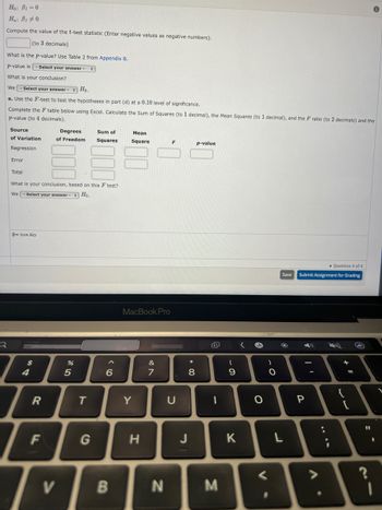 Ho: B1=0
Ha: 810
Compute the value of the t-test statistic (Enter negative values as negative numbers).
(to 3 decimals)
What is the p-value? Use Table 2 from Appendix B.
p-value is - Select your answer - :
What is your conclusion?
We-Select your answer - Ho.
e. Use the F-test to test the hypotheses in part (d) at a 0.10 level of significance.
Complete the F table below using Excel. Calculate the Sum of Squares (to 1 decimal), the Mean Squares (to 1 decimal), and the F ratio (to 2 decimals) and the
p-value (to 4 decimals).
Source
of Variation
Regression
Error
Total
O Icon Key
What is your conclusion, based on this F test?
We-Select your answer - Ho.
$
4
]:
7
R
Degrees
of Freedom
F
V
%
5
Sum of
Squares
T
6
B
Mean
Square
MacBook Pro
Y
H
&
7
N
F
U
* 00
8
J
p-value
t
1
M
(
9
K
A
O
V
)
O
Save
L
Question 4 of 4
Submit Assignment for Grading
P
V
:
24
+ 11
{
[
11
~-
?