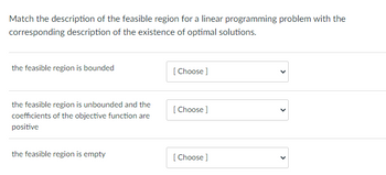 **Activity: Matching Feasible Regions with Optimal Solutions**

For this task, you will match descriptions of feasible regions in linear programming problems with their corresponding descriptions of the existence of optimal solutions.

**Instructions:**

1. Review the descriptions of feasible regions provided.
2. Using the dropdown menu, choose the correct description of the existence of optimal solutions for each feasible region.

**Descriptions:**

1. **The feasible region is bounded:**
   - [ Choose ]

2. **The feasible region is unbounded and the coefficients of the objective function are positive:**
   - [ Choose ]

3. **The feasible region is empty:**
   - [ Choose ]

This activity will help you understand concepts related to feasible regions in linear programming and their impact on finding optimal solutions.