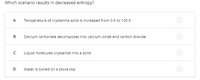 Which scenario results in decreased entropy?
A
Temperature of crystalline solid is increased from 0 K to 100 K.
Calcium carbonate decomposes into calcium oxide and carbon dioxide.
Liquid molecules crystallize into a solid.
D
Water is boiled on a stove top.
