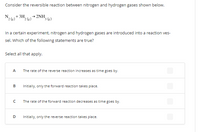 Consider the reversible reaction between nitrogen and hydrogen gases shown below.
N,+ 3H,
2NH,
'3 (e)
In a certain experiment, nitrogen and hydrogen gases are introduced into a reaction ves-
sel. Which of the following statements are true?
Select all that apply.
A
The rate of the reverse reaction increases as time goes by.
B
Initially, only the forward reaction takes place.
The rate of the forward reaction decreases as time goes by.
D.
Initially, only the reverse reaction takes place.
