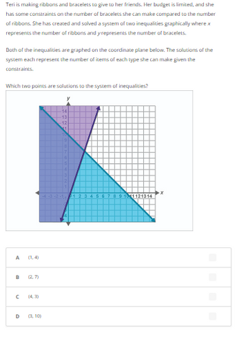 Teri is making ribbons and bracelets to give to her friends. Her budget is limited, and she
has some constraints on the number of bracelets she can make compared to the number
of ribbons. She has created and solved a system of two inequalities graphically where x
represents the number of ribbons and y represents the number of bracelets.
Both of the inequalities are graphed on the coordinate plane below. The solutions of the
system each represent the number of items of each type she can make given the
constraints.
Which two points are solutions to the system of inequalities?
A
B (27)
с
D
(4,3)
(3,10)
14
13
-12)
56 8 9 1011121314