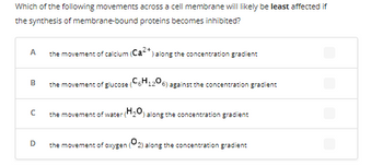 **Question:**

Which of the following movements across a cell membrane will likely be least affected if the synthesis of membrane-bound proteins becomes inhibited?

**Choices:**

- **A:** the movement of calcium (\( \text{Ca}^{2+} \)) along the concentration gradient
- **B:** the movement of glucose (\( \text{C}_6\text{H}_{12}\text{O}_6 \)) against the concentration gradient
- **C:** the movement of water (\( \text{H}_{2}\text{O} \)) along the concentration gradient
- **D:** the movement of oxygen (\( \text{O}_{2} \)) along the concentration gradient