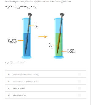 What would you use to prove that copper is reduced in the following reaction?
+ CuSO.
→ FeSO
(46)
-FeSO4
pegl
461)
CuSO4
Single replacement reaction
A
B
с
D
-Fe
decrease in its oxidation number
an increase in its oxidation number
a gain of oxygen
a loss of electrons
Cu