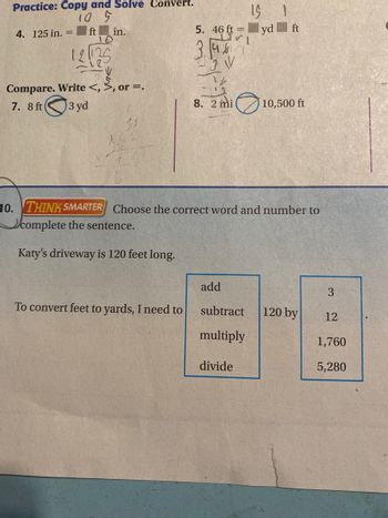 Practice: Copy and Solve Convert.
10 5
ft
4. 125 in. =
in.
10
121125
Lie
Compare. Write <, >, or =.
7. 8 ft
3 yd
5. 46 ft =
3.467
-3 V
To convert feet to yards, I need to
8. 2 mi
10. THINK SMARTER Choose the correct word and number to
complete the sentence.
Katy's driveway is 120 feet long.
add
15 1
yd ft
subtract
multiply
divide
10,500 ft
120 by
3
12
1,760
5,280