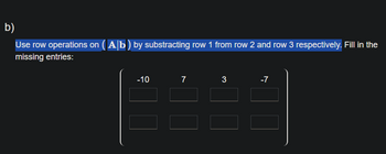 b)
Use row operations on (Ab) by substracting row 1 from row 2 and row 3 respectively. Fill in the
missing entries:
-10
7
3
-7