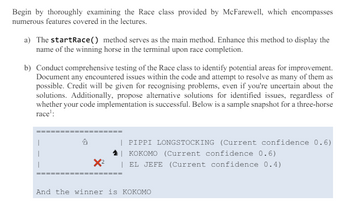 Begin by thoroughly examining the Race class provided by McFarewell, which encompasses
numerous features covered in the lectures.
a) The startRace () method serves as the main method. Enhance this method to display the
name of the winning horse in the terminal upon race completion.
b) Conduct comprehensive testing of the Race class to identify potential areas for improvement.
Document any encountered issues within the code and attempt to resolve as many of them as
possible. Credit will be given for recognising problems, even if you're uncertain about the
solutions. Additionally, propose alternative solutions for identified issues, regardless of
whether your code implementation is successful. Below is a sample snapshot for a three-horse
race':
乞
x²
====
| PIPPI LONGSTOCKING (Current confidence 0.6)
KOKOMO (Current confidence 0.6)
EL JEFE (Current confidence 0.4)
And the winner is KOKOMO