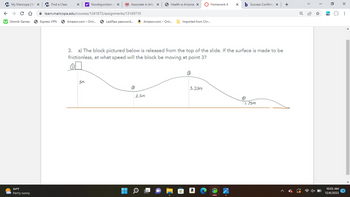 ✓ 5
←
My Maricopa | Max
C D
Utomik Games
64°F
Partly sunny
y! Nondisjunction o X
learn.maricopa.edu/courses/1241873/assignments/13169710
Amazon.com - Onli...
Find a Class
Express VPN
5m
Associate in Arts X
LastPass password... a Amazon.com - Onli...
■
Health-e-Arizona X
2.5m
Imported from Chr...
3. a) The block pictured below is released from the top of the slide. If the surface is made to be
frictionless, at what speed will the block be moving at point 3?
3
Homework 4
3.25m
X
Success Confirma X
1.75m
+
Q
10:05 AM
12/6/2022
x
: