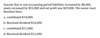 Assume that in one accounting period liabilities increased by $8,000,
assets increased by $55,000 and net profit was $29,000. The owner must
therefore have:
a. contributed $18,000.
b. Received dividend $18,000.
c. contributed $12,000.
d. Received dividend $12,000.