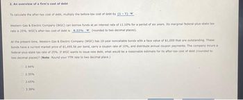 2. An overview of a firm's cost of debt
To calculate the after-tax cost of debt, multiply the before-tax cost of debt by (1-T).
Western Gas & Electric Company (WGC) can borrow funds at an interest rate of 11.10% for a period of six years. Its marginal federal-plus-state tax
rate is 25%. WGC's after-tax cost of debt is 8.32% (rounded to two decimal places).
At the present time, Western Gas & Electric Company (WGC) has 10-year noncallable bonds with a face value of $1,000 that are outstanding. These
bonds have a current market price of $1,495.56 per bond, carry a coupon rate of 10%, and distribute annual coupon payments. The company incurs a
federal-plus-state tax rate of 25%. If WGC wants to issue new debt, what would be a reasonable estimate for its after-tax cost of debt (rounded to
two decimal places)? (Note: Round your YTM rate to two decimal place.)
2.94%
2.35%
2.65%
3.38%