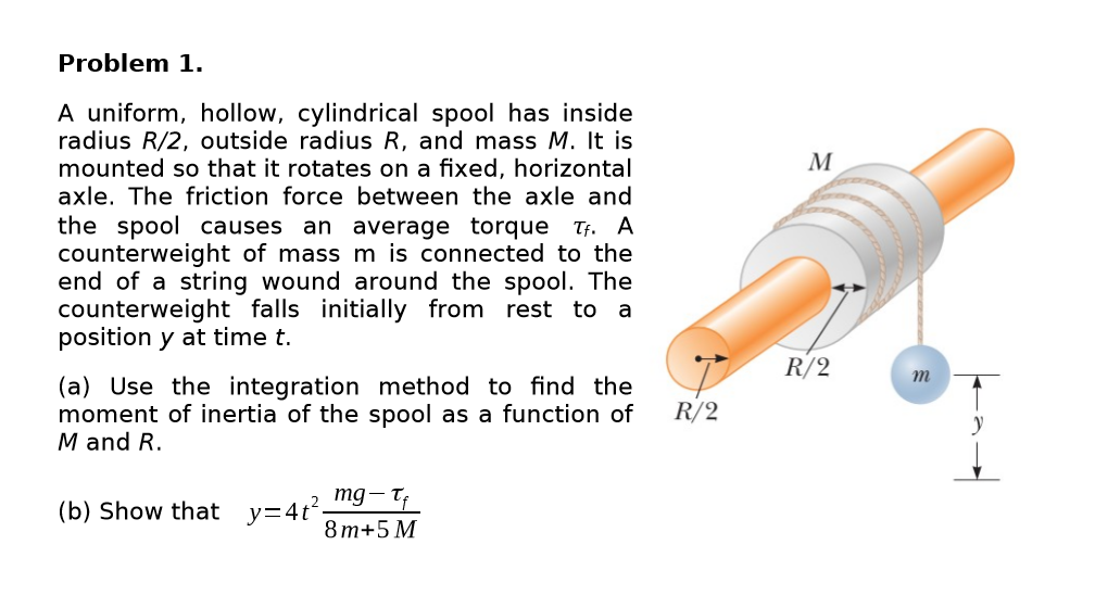 Problem 1.
A uniform, hollow, cylindrical spool has inside
radius R/2, outside radius R, and mass M. It is
mounted so that it rotates on a fixed, horizontal
axle. The friction force between the axle and
M
the spool causes
counterweight of mass m is connected to the
end of a string wound around the spool. The
counterweight falls initially from rest to a
position y at time t.
an average torque Tf. A
R/2
т
(a) Use the integration method to find the
moment of inertia of the spool as a function of
M and R.
R/2
mg- T
(b) Show that
y=4t?
8 т+5 М
