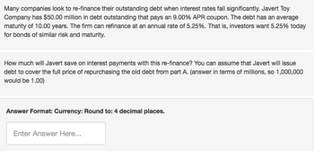 Many companies look to re-finance their outstanding debt when interest rates fall significantly. Javert Toy
Company has $50.00 million in debt outstanding that pays an 9.00% APR coupon. The debt has an average
maturity of 10.00 years. The firm can refinance at an annual rate of 5.25%. That is, investors want 5.25% today
for bonds of similar risk and maturity.
How much will Javert save on interest payments with this re-finance? You can assume that Javert will issue
debt to cover the full price of repurchasing the old debt from part A. (answer in terms of millions, so 1,000,000
would be 1.00)
Answer Format: Currency: Round to: 4 decimal places.
Enter Answer Here...