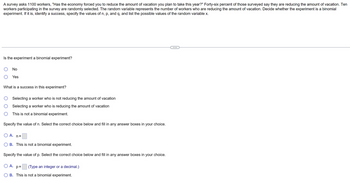A survey asks 1100 workers, "Has the economy forced you to reduce the amount of vacation you plan to take this year?" Forty-six percent of those surveyed say they are reducing the amount of vacation. Ten
workers participating in the survey are randomly selected. The random variable represents the number of workers who are reducing the amount of vacation. Decide whether the experiment is a binomial
experiment. If it is, identify a success, specify the values of n, p, and q, and list the possible values of the random variable x.
Is the experiment a binomial experiment?
No
Yes
What is a success in this experiment?
Selecting a worker who is not reducing the amount of vacation
Selecting a worker who is reducing the amount of vacation
This is not a binomial experiment.
Specify the value of n. Select the correct choice below and fill in any answer boxes in your choice.
O A. n=
B. This is not a binomial experiment.
Specify the value of p. Select the correct choice below and fill in any answer boxes in your choice.
O A.
(Type an integer or a decimal.)
p=
B. This is not a binomial experiment.