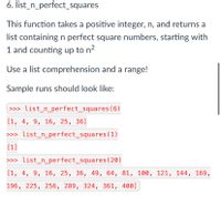 6. list_n_perfect_squares
This function takes a positive integer, n, and returns a
list containing n perfect square numbers, starting with
1 and counting up to n2
Use a list comprehension and a range!
Sample runs should look like:
>>> list_n_perfect_squares ( 6)
[1, 4, 9, 16, 25, 36]
>>> list_n_perfect_squares (1)
[1]
>>> list_n_perfect_squares (20)
[1, 4, 9, 16, 25, 36, 49, 64, 81, 100, 121, 144, 169,
196, 225, 256, 289, 324, 361, 400]
