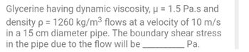 Glycerine having dynamic viscosity, μ = 1.5 Pa.s and
density p = 1260 kg/m³ flows at a velocity of 10 m/s
in a 15 cm diameter pipe. The boundary shear stress
in the pipe due to the flow will be
Pa.