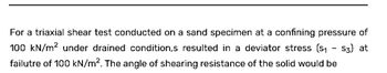 For a triaxial shear test conducted on a sand specimen at a confining pressure of
100 kN/m² under drained condition,s resulted in a deviator stress (S₁ S3) at
failutre of 100 kN/m². The angle of shearing resistance of the solid would be