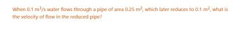 When 0.1 m³/s water flows through a pipe of area 0.25 m², which later reduces to 0.1 m², what is
the velocity of flow in the reduced pipe?