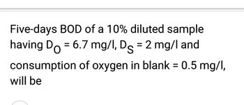 Five-days BOD of a 10% diluted sample
having Do = 6.7 mg/l, Ds = 2 mg/l and
consumption of oxygen in blank = 0.5 mg/l,
will be