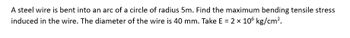 A steel wire is bent into an arc of a circle of radius 5m. Find the maximum bending tensile stress
induced in the wire. The diameter of the wire is 40 mm. Take E = 2 × 106 kg/cm².