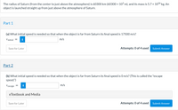 The radius of Saturn (from the center to just above the atmosphere) is 60300 km (60300 x 10³ m), and its mass is 5.7 x 1026 kg. An
object is launched straight up from just above the atmosphere of Saturn.
Part 1
(a) What initial speed is needed so that when the object is far from Saturn its final speed is 17500 m/s?
Vinitial
m/s
Save for Later
Attempts: 0 of 4 used
Submit Answer
Part 2
(b) What initial speed is needed so that when the object is far from Saturn its final speed is 0 m/s? (This is called the "escape
speed.")
Vescape
m/s
eTextbook and Media
Save for Later
Attempts: 0 of 4 used
Submit Answer
