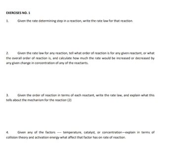 EXERCISES NO. 1
1.
Given the rate determining step in a reaction, write the rate law for that reaction.
2.
Given the rate law for any reaction, tell what order of reaction is for any given reactant, or what
the overall order of reaction is, and calculate how much the rate would be increased or decreased by
any given change in concentration of any of the reactants.
3.
Given the order of reaction in terms of each reactant, write the rate law, and explain what this
tells about the mechanism for the reaction (2)
4. Given any of the factors temperature, catalyst, or concentration-explain in terms of
collision theory and activation energy what affect that factor has on rate of reaction.