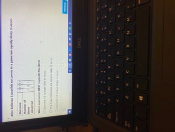 Ctrl
4.
Allen believes 3 possible outcomes in a game are equally likely to occur.
Outcome
#1 #2 #3
Number of
times
4 14 2
observed
Which conclusion BEST supports the data?
A
Outcome #3 is least likely to occur.
The three outcomes are equally likely to occur.
O Outcome #2 is least likely to occur.
Type here to search
F1
F2
Shift
Esc
Tab
Caps Lock
!
2
W
S
F3
X
Z X
Alt
F4
E
100
#3
पं
$
C
F5
B
R
F
%
5
F6
V
T
G
1322
< 1.0
DELL
F7
F8
Y
B
7
H
7
с
F9
N
* 00
8
J
00
0
1
F10
60
M
K
2.
PREVIOUS
F11
PriScr
O
L
Alt