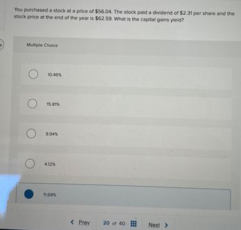 You purchased a stock at a price of $56.04. The stock paid a dividend of $2.31 per share and the
stock price at the end of the year is $62.59. What is the capital gains yield?
Multiple Choice
10.46%
15.81%
9.94%
4.12%
11.69%
< Prev
20 of 40
Next >