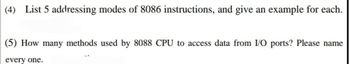 (4) List 5 addressing modes of 8086 instructions, and give an example for each.
(5) How many methods used by 8088 CPU to access data from I/O ports? Please name
every one.
