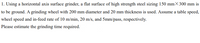 1. Using a horizontal axis surface grinder, a flat surface of high strength steel sizing 150 mm× 300 mm is
to be ground. A grinding wheel with 200 mm diameter and 20 mm thickness is used. Assume a table speed,
wheel speed and in-feed rate of 10 m/min, 20 m/s, and 5mm/pass, respectively.
Please estimate the grinding time required.
