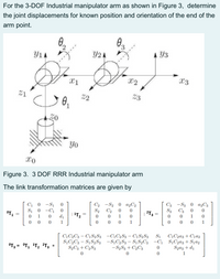 For the 3-DOF Industrial manipulator arm as shown in Figure 3, determine
the joint displacements for known position and orientation of the end of the
arm point.
0.
0.
Y1A
Y2 A
Y3
X2
X3
21
22
23
Yo
xo
Figure 3. 3 DOF RRR Industrial manipulator arm
The link transformation matrices are given by
C3 -S3 0 a3C3
S3 C3
1
C2 -S2 0 a,C2
C1
S1
-S1
-C1
d1
S2
C2
2T3
%3D
T2
1
1
1
1
1
S1
C\C2a3+C1a2
C1C2C3 – C1S2S3 -C¡C2S3 – C1S2S3
S,C2C3 – S1S2S3 -SĄC2S3 – S1 S2C3 -C1 SịC2a3+ Sja2
Szaz + d1
1
OT3 =
= °T, 'T2 ?T3
S½C3 + C2S3
- S2S3 + C2C3
