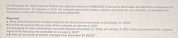 On December 31, 2020, Extreme Fitness has adjusted balances of $960,000 in Accounts Receivable and $87,000 in Allowance for
Doubtful Accounts. On January 2, 2021, the company learns that certain customer accounts are not collectible, so management
authorizes a write-off of these accounts totaling $26,000.
Required:
a. What amount would the company report as its net accounts receivable on December 31, 2020?
b.Prepare the journal entry to write off the accounts on January 2, 2021.
c-1. Assuming no other transactions occurred between December 31, 2020, and January 3, 2021, what amount would the company
report as its net accounts receivable on January 3, 2021?
c-2. Has net accounts receivable changed from December 31, 2020?