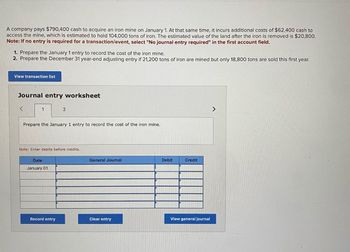 A company pays $790,400 cash to acquire an iron mine on January 1. At that same time, it incurs additional costs of $62,400 cash to
access the mine, which is estimated to hold 104,000 tons of iron. The estimated value of the land after the iron is removed is $20,800.
Note: If no entry is required for a transaction/event, select "No journal entry required" in the first account field.
1. Prepare the January 1 entry to record the cost of the iron mine.
2. Prepare the December 31 year-end adjusting entry if 21,200 tons of iron are mined but only 18,800 tons are sold this first year.
View transaction list
Journal entry worksheet
1
2
Prepare the January 1 entry to record the cost of the iron mine.
Note: Enter debits before credits.
Date
January 01
General Journal
Debit
Credit
View general journal
Record entry
Clear entry
>