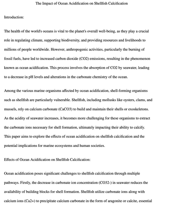 Introduction:
The Impact of Ocean Acidification on Shellfish Calcification
The health of the world's oceans is vital to the planet's overall well-being, as they play a crucial
role in regulating climate, supporting biodiversity, and providing resources and livelihoods to
millions of people worldwide. However, anthropogenic activities, particularly the burning of
fossil fuels, have led to increased carbon dioxide (CO2) emissions, resulting in the phenomenon
known as ocean acidification. This process involves the absorption of CO2 by seawater, leading
to a decrease in pH levels and alterations in the carbonate chemistry of the ocean.
Among the various marine organisms affected by ocean acidification, shell-forming organisms
such as shellfish are particularly vulnerable. Shellfish, including mollusks like oysters, clams, and
mussels, rely on calcium carbonate (CaCO3) to build and maintain their shells or exoskeletons.
As the acidity of seawater increases, it becomes more challenging for these organisms to extract
the carbonate ions necessary for shell formation, ultimately impacting their ability to calcify.
This paper aims to explore the effects of ocean acidification on shellfish calcification and the
potential implications for marine ecosystems and human societies.
Effects of Ocean Acidification on Shellfish Calcification:
Ocean acidification poses significant challenges to shellfish calcification through multiple
pathways. Firstly, the decrease in carbonate ion concentration (CO32-) in seawater reduces the
availability of building blocks for shell formation. Shellfish utilize carbonate ions along with
calcium ions (Ca2+) to precipitate calcium carbonate in the form of aragonite or calcite, essential