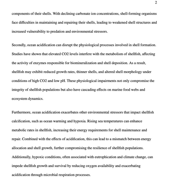2
components of their shells. With declining carbonate ion concentrations, shell-forming organisms
face difficulties in maintaining and repairing their shells, leading to weakened shell structures and
increased vulnerability to predation and environmental stressors.
Secondly, ocean acidification can disrupt the physiological processes involved in shell formation.
Studies have shown that elevated CO2 levels interfere with the metabolism of shellfish, affecting
the activity of enzymes responsible for biomineralization and shell deposition. As a result,
shellfish may exhibit reduced growth rates, thinner shells, and altered shell morphology under
conditions of high CO2 and low pH. These physiological impairments not only compromise the
integrity of shellfish populations but also have cascading effects on marine food webs and
ecosystem dynamics.
Furthermore, ocean acidification exacerbates other environmental stressors that impact shellfish
calcification, such as ocean warming and hypoxia. Rising sea temperatures can enhance
metabolic rates in shellfish, increasing their energy requirements for shell maintenance and
repair. Combined with the effects of acidification, this can lead to a mismatch between energy
allocation and shell growth, further compromising the resilience of shellfish populations.
Additionally, hypoxic conditions, often associated with eutrophication and climate change, can
impede shellfish growth and survival by reducing oxygen availability and exacerbating
acidification through microbial respiration processes.