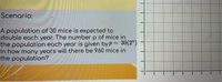 Scenario:
A population of 30 mice is expected to
double each year. The number p of mice in
the population each year is given byP = 30(2")
In how many years will there be 960 mice in
the population?
