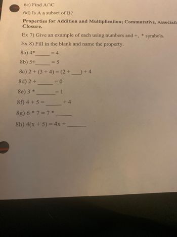 6c) Find ANC
6d) Is A a subset of B?
Properties for Addition and Multiplication; Commutative, Associati-
Closure.
Ex 7) Give an example of each using numbers and +,
Ex 8) Fill in the blank and name the property.
8a) 4*
= 4
8b) 5+
= 5
8c) 2+ (3+4)= (2+_+4
8d) 2 +
8e) 3 *
8f) 4+ 5 =
8g) 6 * 7 = 7*
8h) 4(x + 5) = 4x +
= 0
= 1
+4
* symbols.