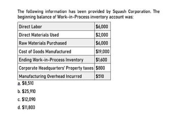 The following information has been provided by Squash Corporation. The
beginning balance of Work-in-Process inventory account was:
Direct Labor
Direct Materials Used
Raw Materials Purchased
Cost of Goods Manufactured
$6,000
$2,000
$6,000
$19,000
Ending Work-in-Process Inventory $1,600
Corporate Headquarters' Property taxes $800
$510
Manufacturing Overhead Incurred
a. $8,510
b. $25,910
c. $12,090
d. $11,800