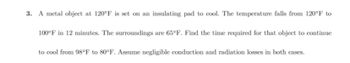 3. A metal object at 120°F is set on an insulating pad to cool. The temperature falls from 120°F to
100°F in 12 minutes. The surroundings are 65°F. Find the time required for that object to continue
to cool from 98°F to 80°F. Assume negligible conduction and radiation losses in both cases.